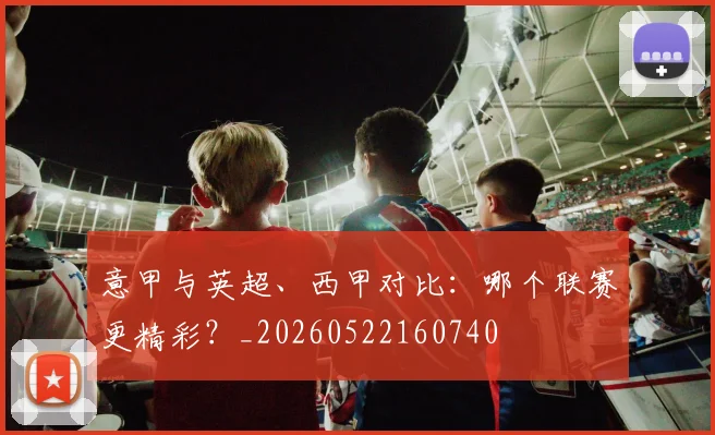 意甲与英超、西甲对比：哪个联赛更精彩？_20260522160740