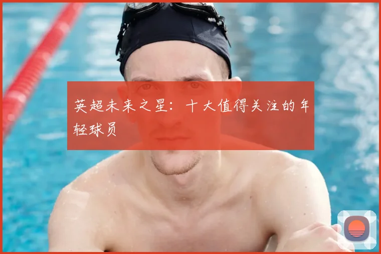 英超未来之星：十大值得关注的年轻球员