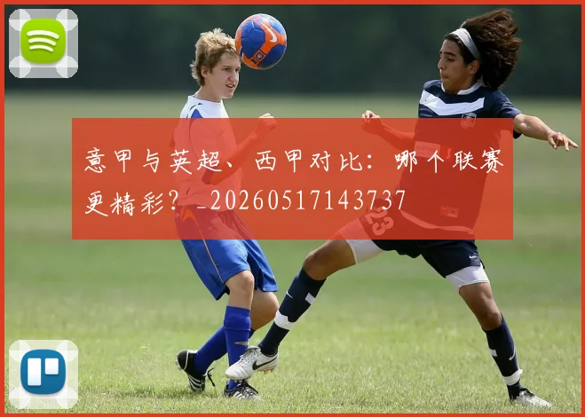 意甲与英超、西甲对比：哪个联赛更精彩？_20260517143737