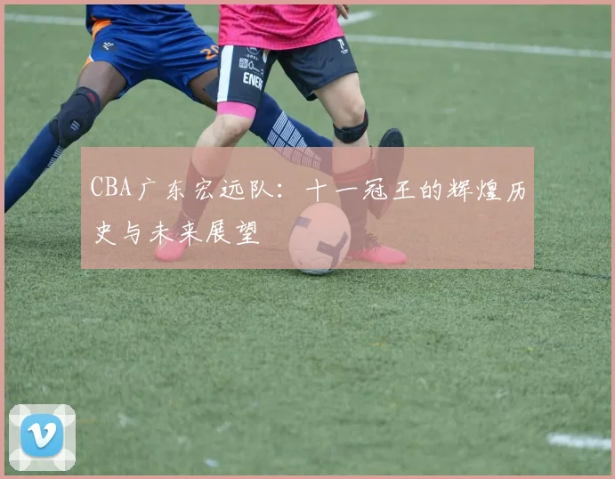 CBA广东宏远队：十一冠王的辉煌历史与未来展望