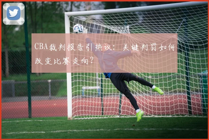 CBA裁判报告引热议：关键判罚如何改变比赛走向？