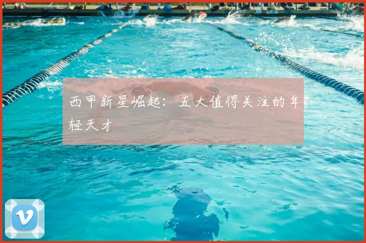 西甲新星崛起：五大值得关注的年轻天才