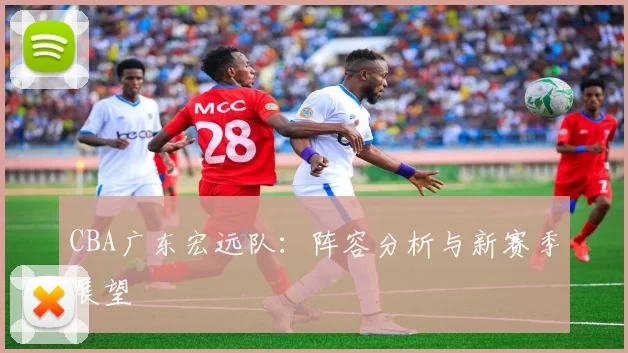 CBA广东宏远队：阵容分析与新赛季展望