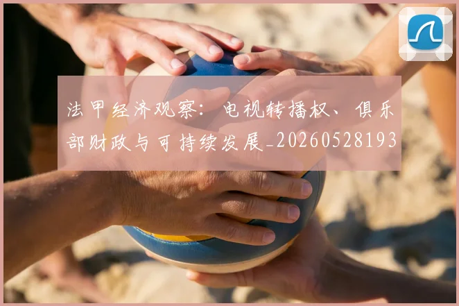 法甲经济观察：电视转播权、俱乐部财政与可持续发展_20260528193455